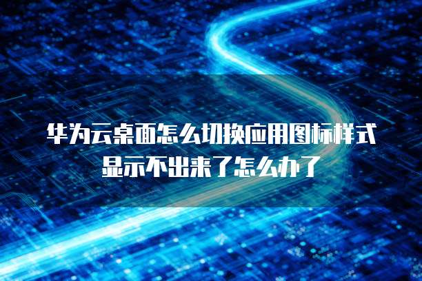华为云桌面怎么切换应用图标样式显示不出来了怎么办了