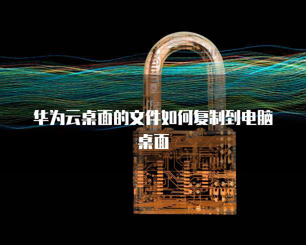 华为云桌面的文件如何复制到电脑桌面