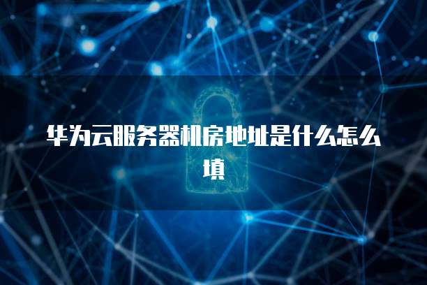华为云服务器机房地址是什么怎么填