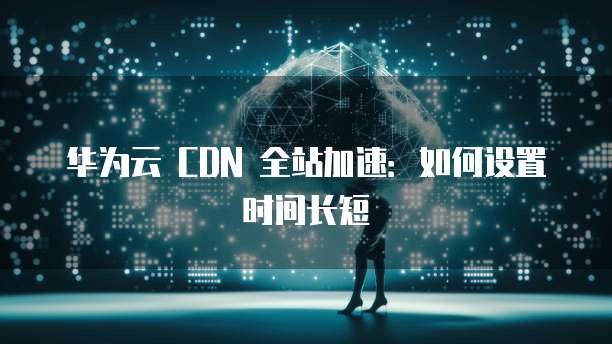 华为云 CDN 全站加速：如何设置时间长短