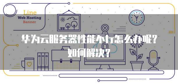 华为云服务器性能不行怎么办呢？如何解决？