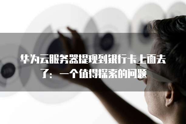 华为云服务器提现到银行卡上面去了:一个值得探索的问题