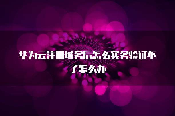 华为云注册域名后怎么实名验证不了怎么办