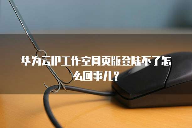 华为云IP工作室网页版登陆不了怎么回事儿?