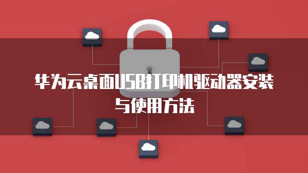 华为云桌面USB打印机驱动器安装与使用方法