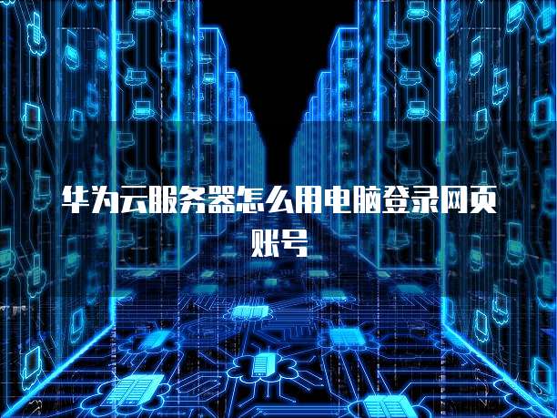 华为云服务器怎么用电脑登录网页账号