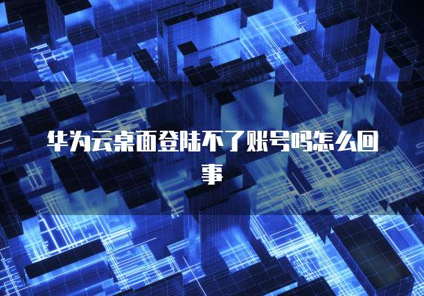华为云桌面登陆不了账号吗怎么回事