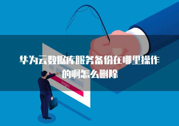 华为云数据库服务备份在哪里操作的啊怎么删除