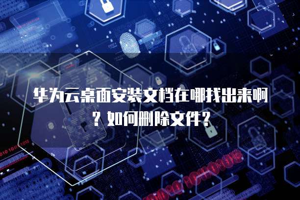 华为云桌面安装文档在哪找出来啊？如何删除文件？