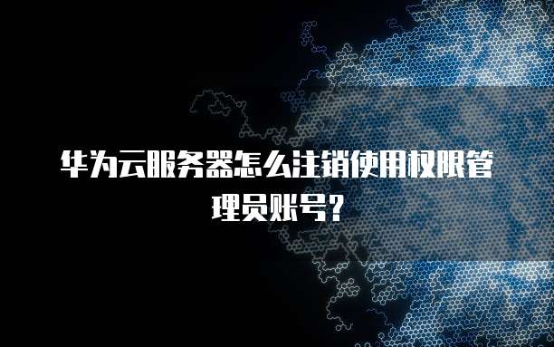 华为云服务器怎么注销使用权限管理员账号?