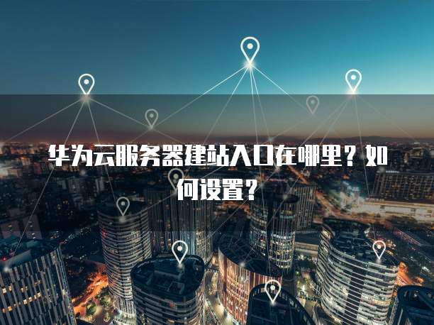 华为云服务器建站入口在哪里?如何设置?