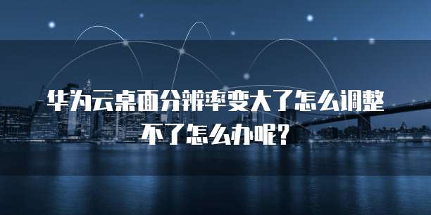 华为云桌面分辨率变大了怎么调整不了怎么办呢?