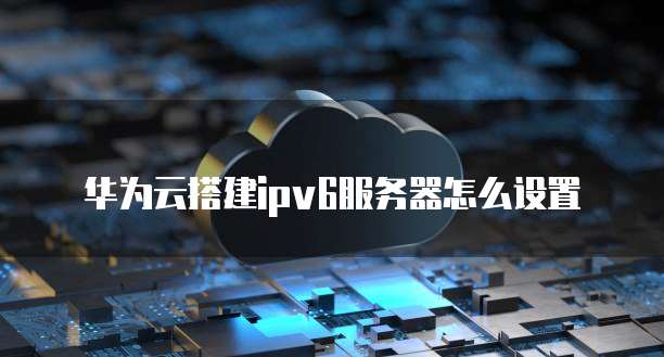 华为云搭建ipv6服务器怎么设置