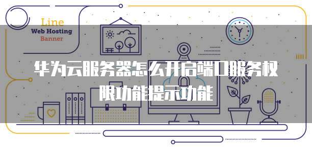 华为云服务器怎么开启端口服务权限功能提示功能