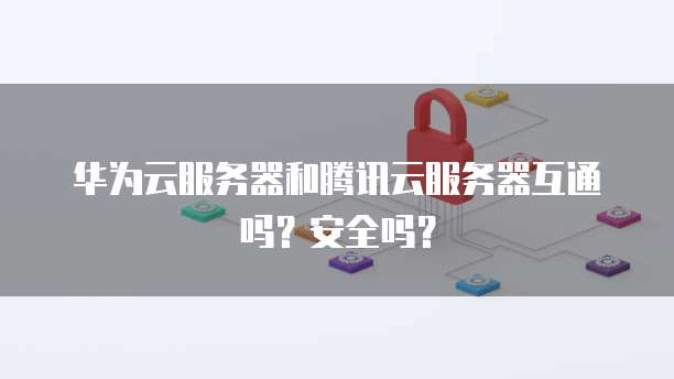 华为云服务器和腾讯云服务器互通吗?安全吗?