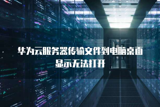 华为云服务器传输文件到电脑桌面显示无法打开