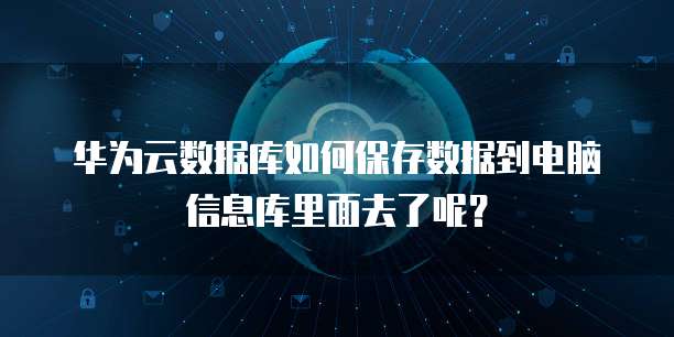 华为云数据库如何保存数据到电脑信息库里面去了呢？