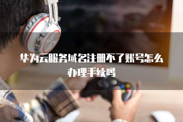 华为云服务域名注册不了账号怎么办理手续吗