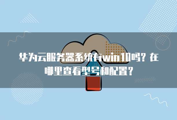华为云服务器系统有win10吗？在哪里查看型号和配置？