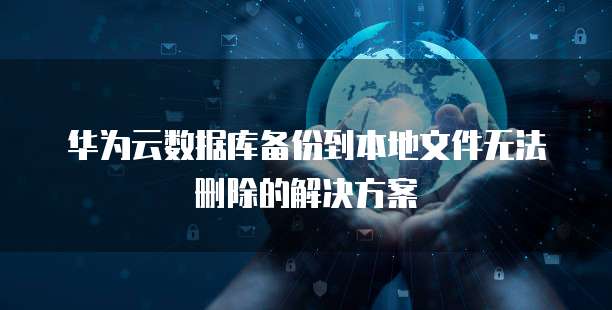 华为云数据库备份到本地文件无法删除的解决方案