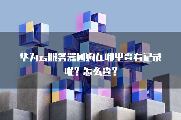 华为云服务器团购在哪里查看记录呢?怎么查?