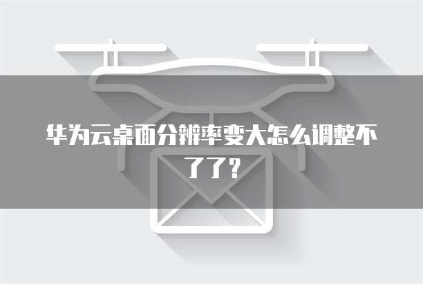 华为云桌面分辨率变大怎么调整不了了?
