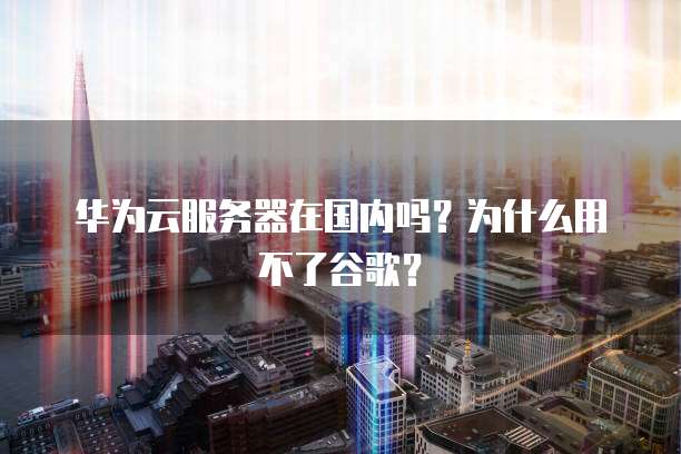 华为云服务器在国内吗?为什么用不了谷歌?