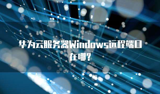 华为云服务器Windows远程端口在哪?