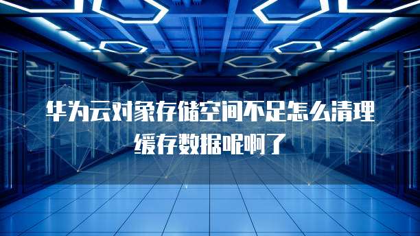 华为云对象存储空间不足怎么清理缓存数据呢啊了
