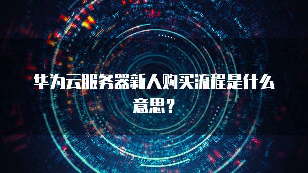 华为云服务器新人购买流程是什么意思?