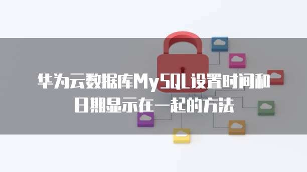 华为云数据库MySQL设置时间和日期显示在一起的方法