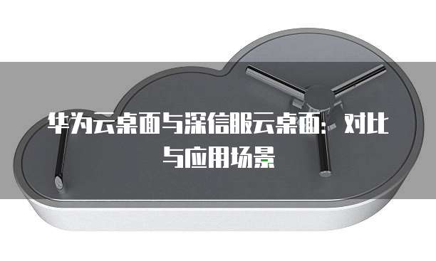 华为云桌面与深信服云桌面：对比与应用场景