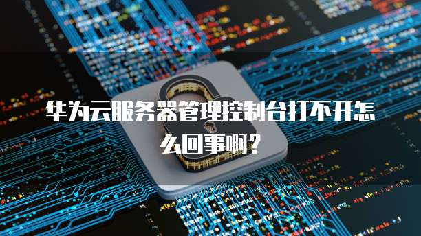 华为云服务器管理控制台打不开怎么回事啊?
