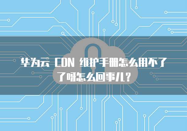 华为云 CDN 维护手册怎么用不了了呀怎么回事儿?