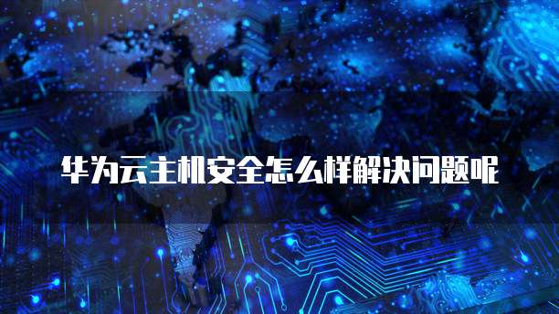 华为云主机安全怎么样解决问题呢