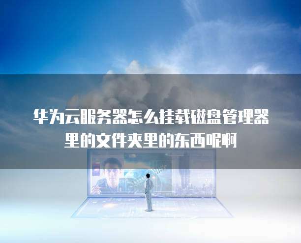 华为云服务器怎么挂载磁盘管理器里的文件夹里的东西呢啊