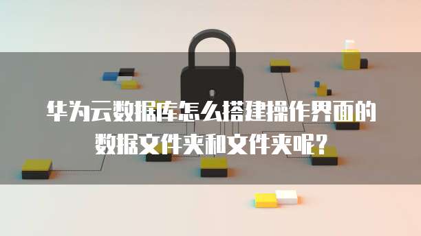 华为云数据库怎么搭建操作界面的数据文件夹和文件夹呢?