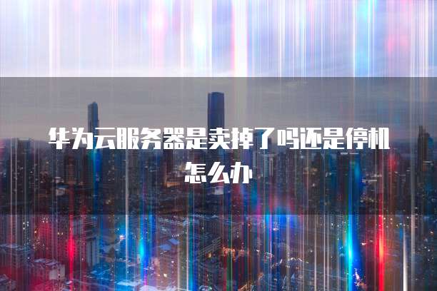 华为云服务器是卖掉了吗还是停机怎么办