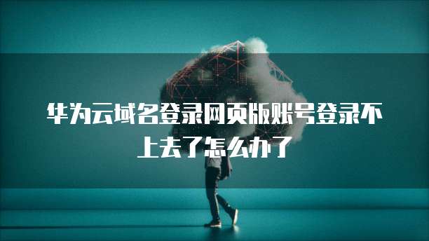 华为云域名登录网页版账号登录不上去了怎么办了