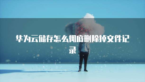 华为云储存怎么彻底删除掉文件记录