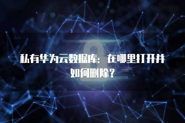 私有华为云数据库:在哪里打开并如何删除?