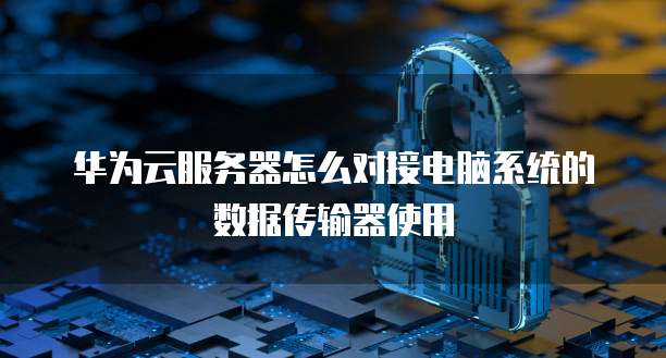 华为云服务器怎么对接电脑系统的数据传输器使用