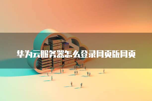 华为云服务器怎么登录网页版网页