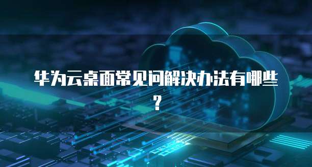 华为云桌面常见问解决办法有哪些?