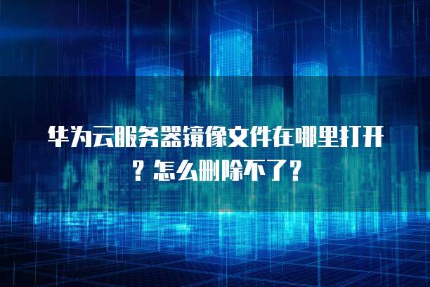 华为云服务器镜像文件在哪里打开?怎么删除不了?