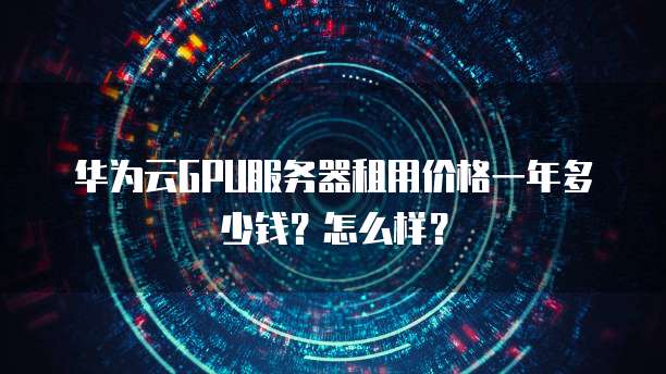 华为云GPU服务器租用价格一年多少钱?怎么样?