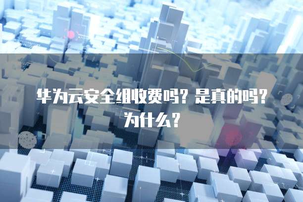 华为云安全组收费吗?是真的吗?为什么?