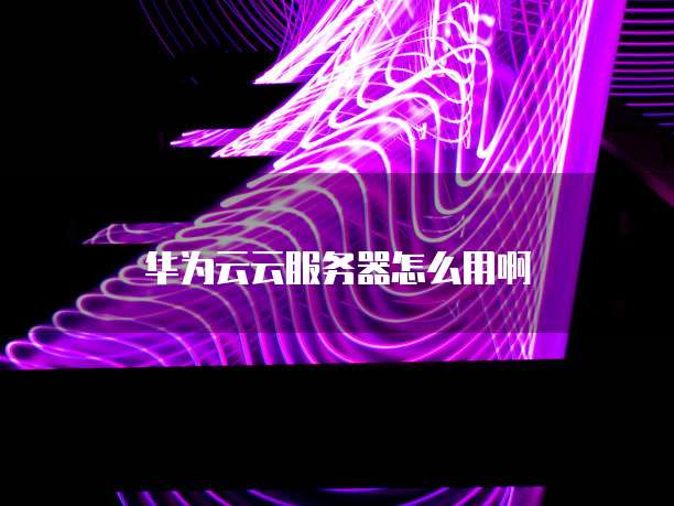 华为云云服务器怎么用啊