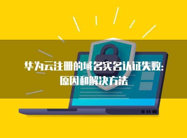 华为云注册的域名实名认证失败:原因和解决方法