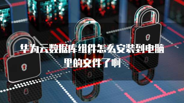 华为云数据库组件怎么安装到电脑里的文件了啊